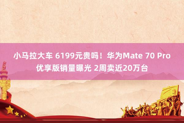 小马拉大车 6199元贵吗！华为Mate 70 Pro优享版销量曝光 2周卖近20万台