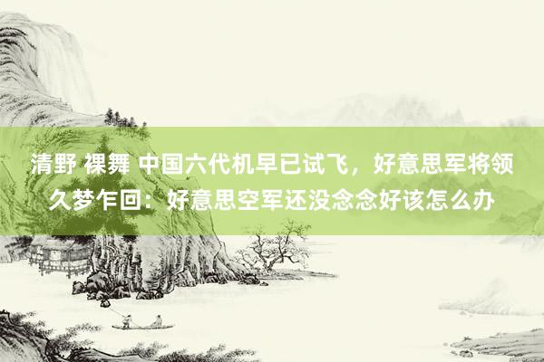 清野 裸舞 中国六代机早已试飞，好意思军将领久梦乍回：好意思空军还没念念好该怎么办