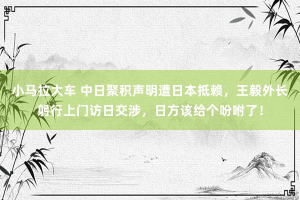 小马拉大车 中日聚积声明遭日本抵赖，王毅外长躬行上门访日交涉，日方该给个吩咐了！