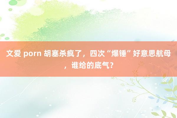 文爱 porn 胡塞杀疯了，四次“爆锤”好意思航母，谁给的底气？