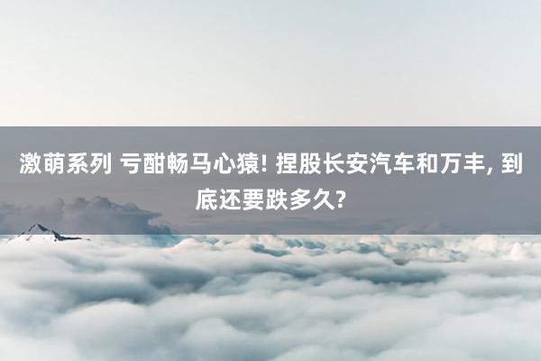 激萌系列 亏酣畅马心猿! 捏股长安汽车和万丰， 到底还要跌多久?