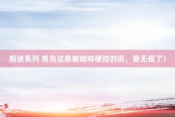 痴迷系列 青岛这条被咖啡硬控的街，香无极了！