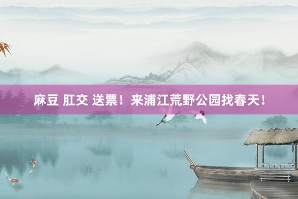 麻豆 肛交 送票！来浦江荒野公园找春天！