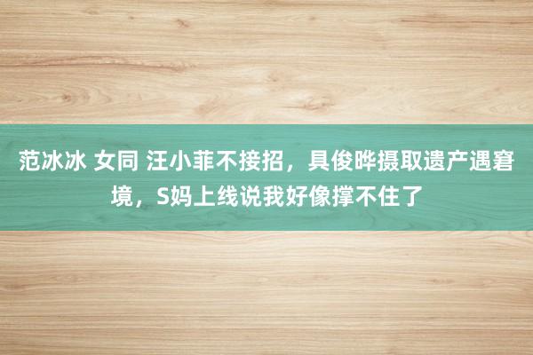 范冰冰 女同 汪小菲不接招，具俊晔摄取遗产遇窘境，S妈上线说我好像撑不住了