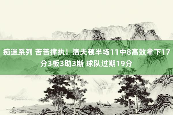 痴迷系列 苦苦撑执！洛夫顿半场11中8高效拿下17分3板3助3断 球队过期19分