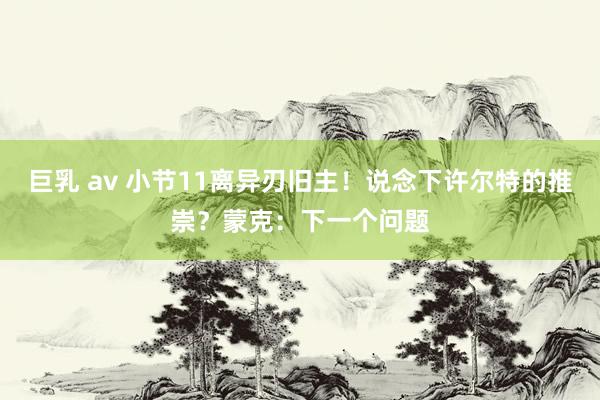 巨乳 av 小节11离异刃旧主！说念下许尔特的推崇？蒙克：下一个问题