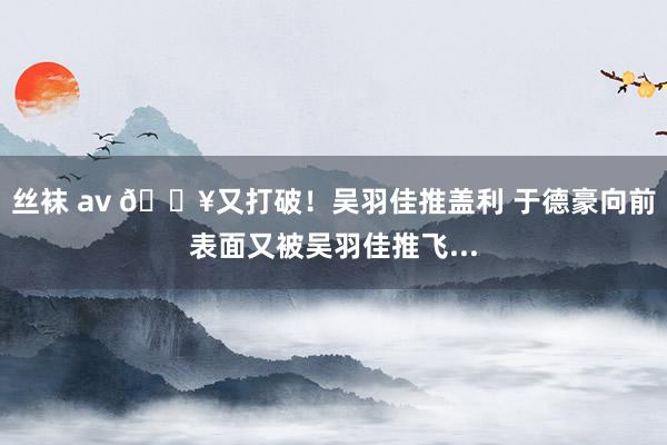 丝袜 av 💥又打破！吴羽佳推盖利 于德豪向前表面又被吴羽佳推飞...