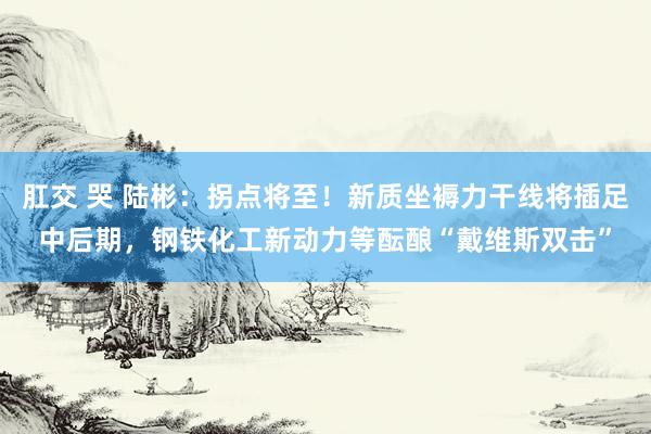 肛交 哭 陆彬：拐点将至！新质坐褥力干线将插足中后期，钢铁化工新动力等酝酿“戴维斯双击”