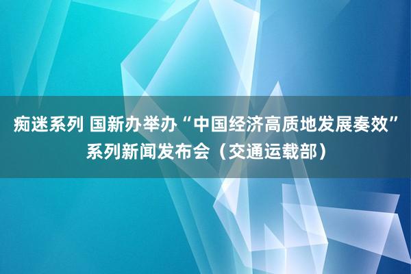 痴迷系列 国新办举办“中国经济高质地发展奏效”系列新闻发布会（交通运载部）