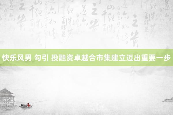 快乐风男 勾引 投融资卓越合市集建立迈出重要一步