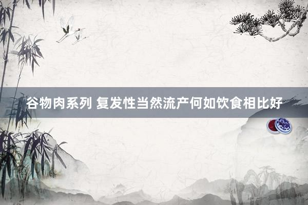 谷物肉系列 复发性当然流产何如饮食相比好