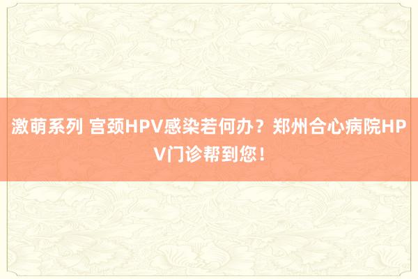 激萌系列 宫颈HPV感染若何办？郑州合心病院HPV门诊帮到您！