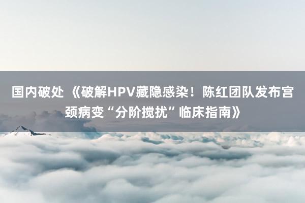 国内破处 《破解HPV藏隐感染！陈红团队发布宫颈病变“分阶搅扰”临床指南》