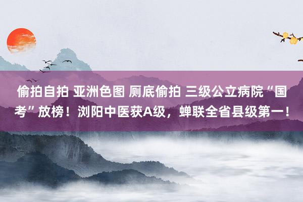 偷拍自拍 亚洲色图 厕底偷拍 三级公立病院“国考”放榜！浏阳中医获A级，蝉联全省县级第一！