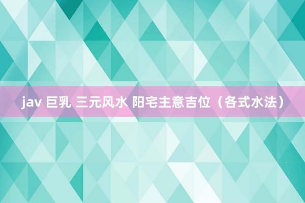 jav 巨乳 三元风水 阳宅主意吉位（各式水法）