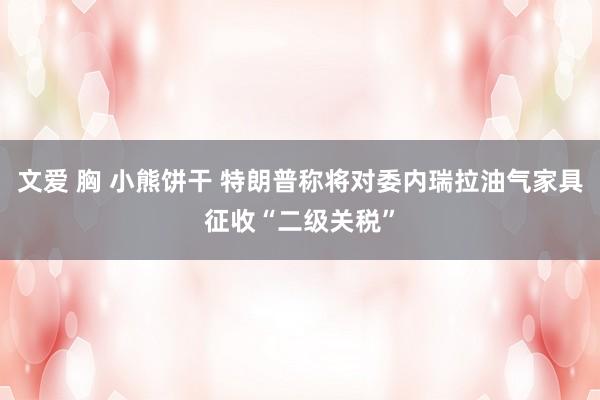 文爱 胸 小熊饼干 特朗普称将对委内瑞拉油气家具征收“二级关税”