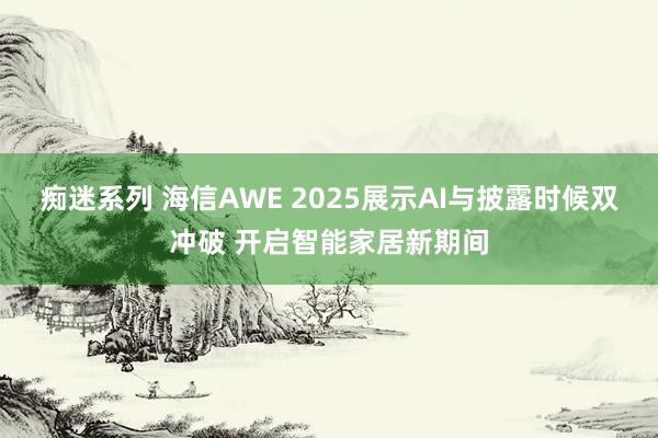 痴迷系列 海信AWE 2025展示AI与披露时候双冲破 开启智能家居新期间