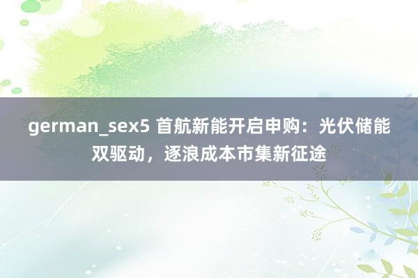 german_sex5 首航新能开启申购：光伏储能双驱动，逐浪成本市集新征途