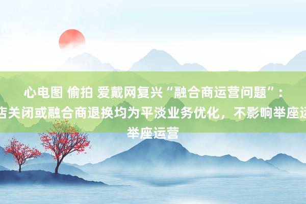 心电图 偷拍 爱戴网复兴“融合商运营问题”：门店关闭或融合商退换均为平淡业务优化，不影响举座运营