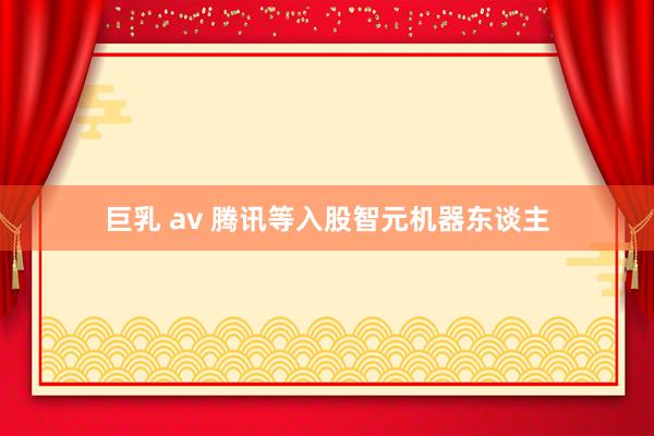 巨乳 av 腾讯等入股智元机器东谈主