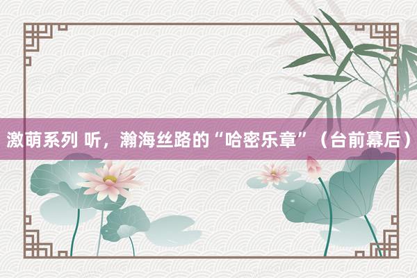激萌系列 听，瀚海丝路的“哈密乐章”（台前幕后）