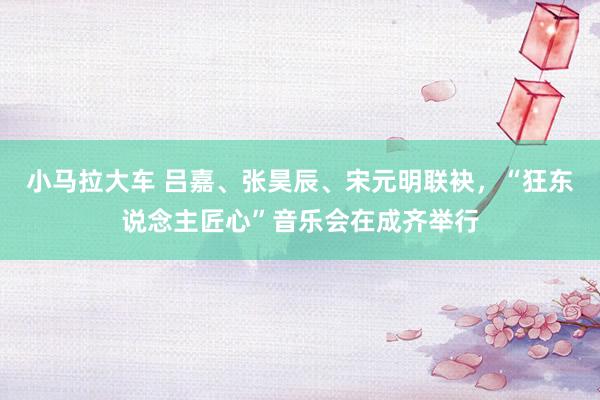 小马拉大车 吕嘉、张昊辰、宋元明联袂，“狂东说念主匠心”音乐会在成齐举行