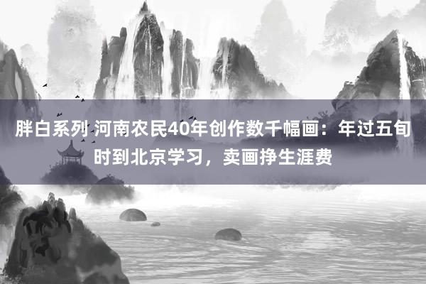 胖白系列 河南农民40年创作数千幅画：年过五旬时到北京学习，卖画挣生涯费