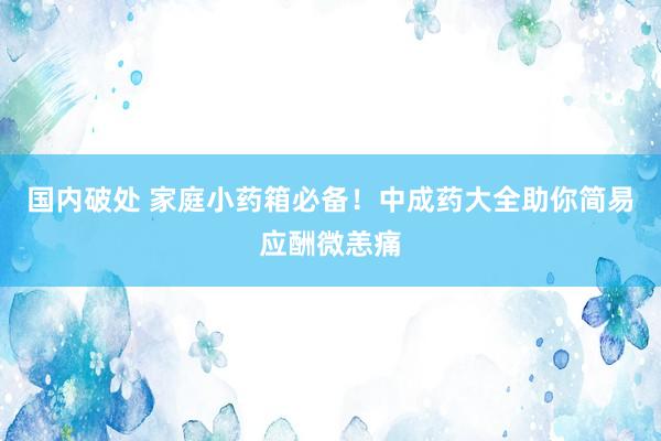 国内破处 家庭小药箱必备！中成药大全助你简易应酬微恙痛