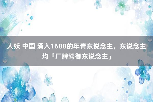 人妖 中国 涌入1688的年青东说念主，东说念主均「厂牌驾御东说念主」
