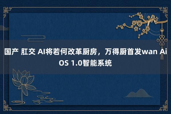 国产 肛交 AI将若何改革厨房，万得厨首发wan AiOS 1.0智能系统