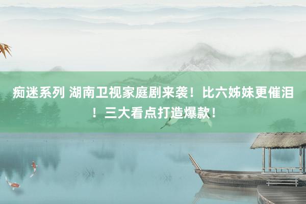痴迷系列 湖南卫视家庭剧来袭！比六姊妹更催泪！三大看点打造爆款！