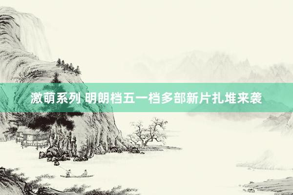激萌系列 明朗档五一档多部新片扎堆来袭