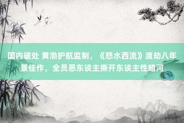 国内破处 黄渤护航监制，《怒水西流》渡劫八年景佳作，全员恶东谈主撕开东谈主性暗河