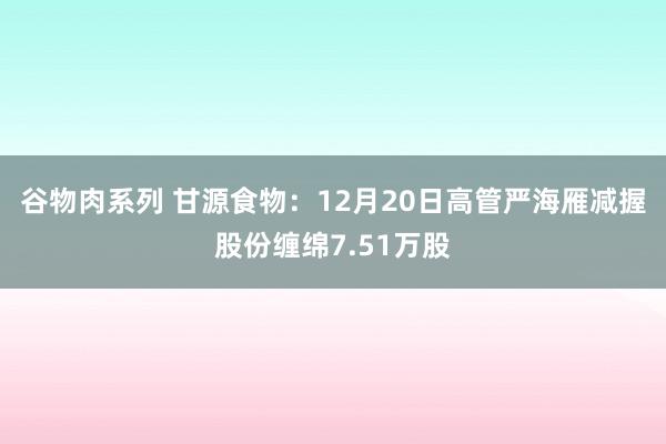 谷物肉系列 甘源食物：12月20日高管严海雁减握股份缠绵7.51万股
