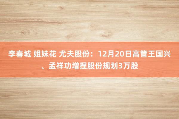 李春城 姐妹花 尤夫股份：12月20日高管王国兴、孟祥功增捏股份规划3万股