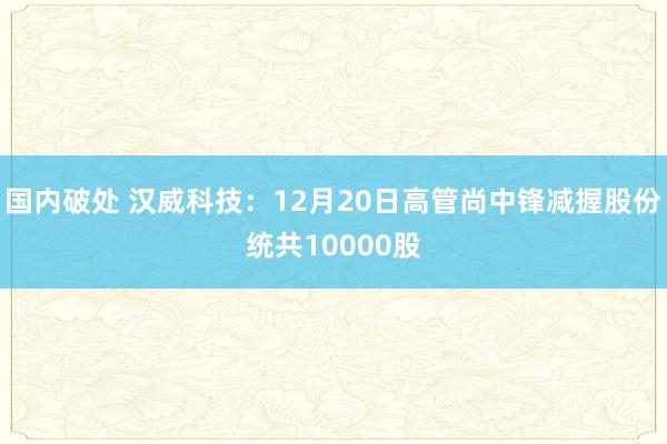 国内破处 汉威科技：12月20日高管尚中锋减握股份统共10000股