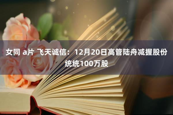 女同 a片 飞天诚信：12月20日高管陆舟减握股份统统100万股