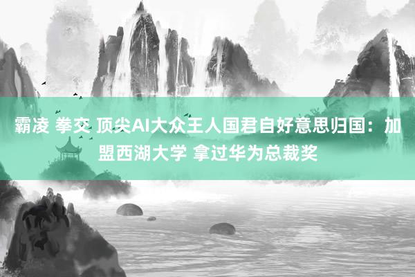 霸凌 拳交 顶尖AI大众王人国君自好意思归国：加盟西湖大学 拿过华为总裁奖