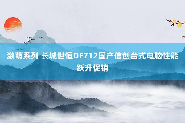 激萌系列 长城世恒DF712国产信创台式电脑性能跃升促销
