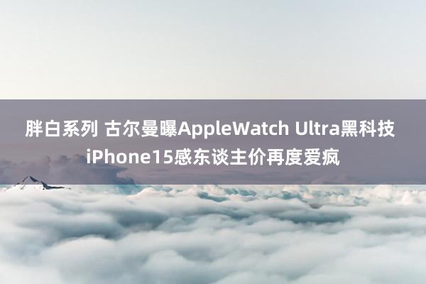 胖白系列 古尔曼曝AppleWatch Ultra黑科技 iPhone15感东谈主价再度爱疯