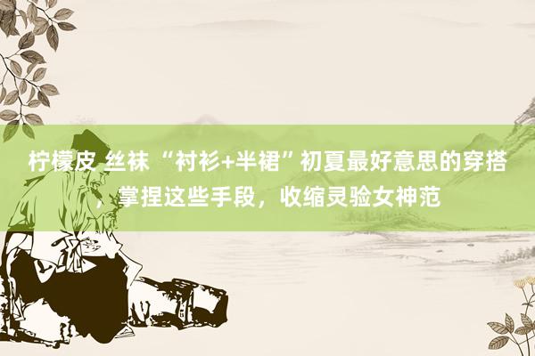 柠檬皮 丝袜 “衬衫+半裙”初夏最好意思的穿搭，掌捏这些手段，收缩灵验女神范