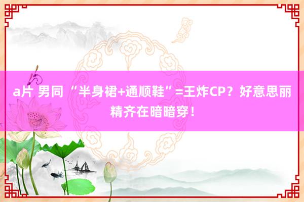 a片 男同 “半身裙+通顺鞋”=王炸CP？好意思丽精齐在暗暗穿！