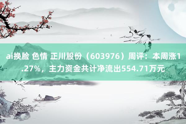 ai换脸 色情 正川股份（603976）周评：本周涨1.27%，主力资金共计净流出554.71万元