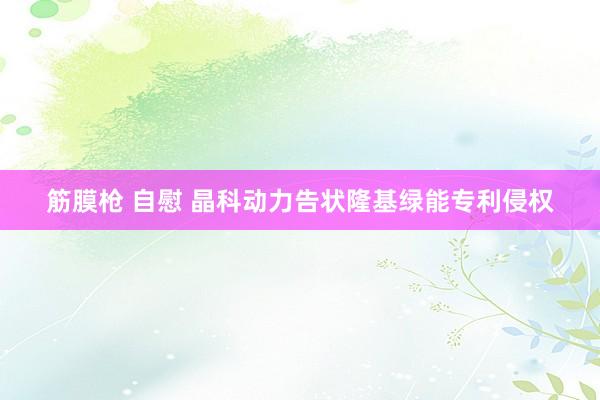 筋膜枪 自慰 晶科动力告状隆基绿能专利侵权