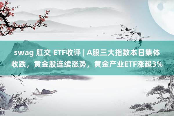 swag 肛交 ETF收评 | A股三大指数本日集体收跌，黄金股连续涨势，黄金产业ETF涨超3%