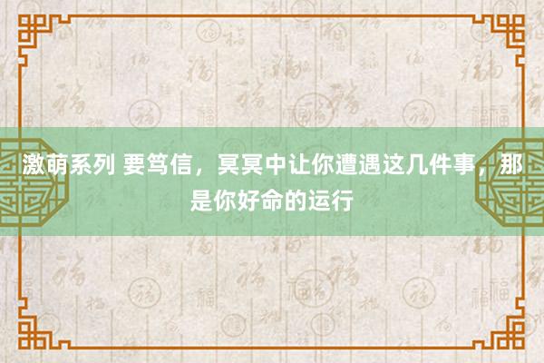 激萌系列 要笃信，冥冥中让你遭遇这几件事，那是你好命的运行