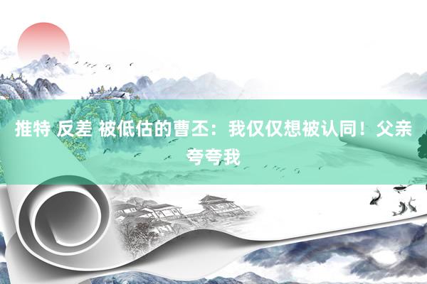 推特 反差 被低估的曹丕：我仅仅想被认同！父亲夸夸我