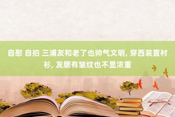 自慰 自拍 三浦友和老了也帅气文明， 穿西装置衬衫， 发腮有皱纹也不显浓重