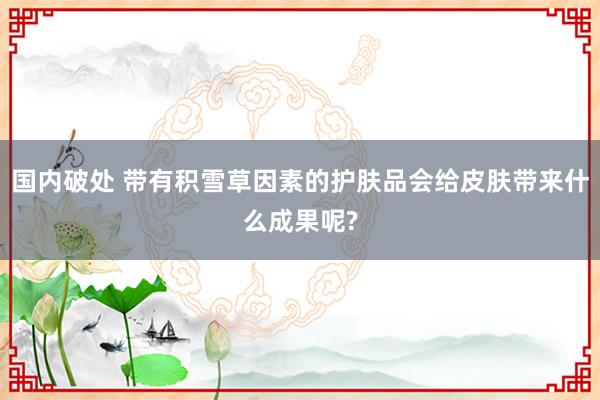 国内破处 带有积雪草因素的护肤品会给皮肤带来什么成果呢?