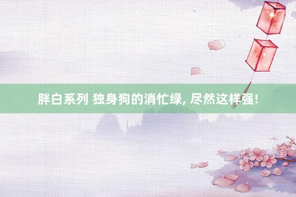 胖白系列 独身狗的消忙绿， 尽然这样强!